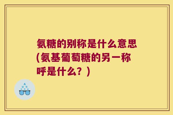 氨糖的别称是什么意思(氨基葡萄糖的另一称呼是什么?)