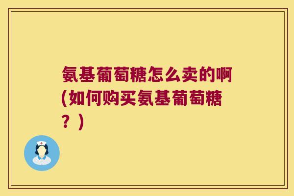 氨基葡萄糖怎么卖的啊(如何购买氨基葡萄糖？)