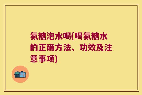 氨糖泡水喝(喝氨糖水的正确方法、功效及注意事项)