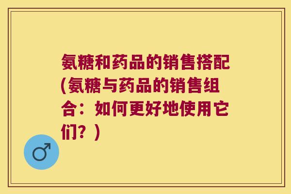 氨糖和药品的销售搭配(氨糖与药品的销售组合:如何更好地使用它们?)
