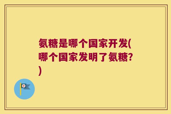 氨糖是哪个国家开发(哪个国家发明了氨糖?) 氨糖是哪个国家开发(哪个国家发明了氨糖?)