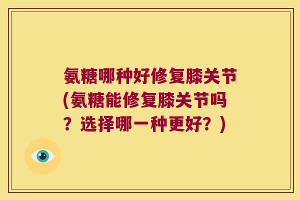 氨糖哪种好修复膝关节(氨糖能修复膝关节吗？选择哪一种更好？)