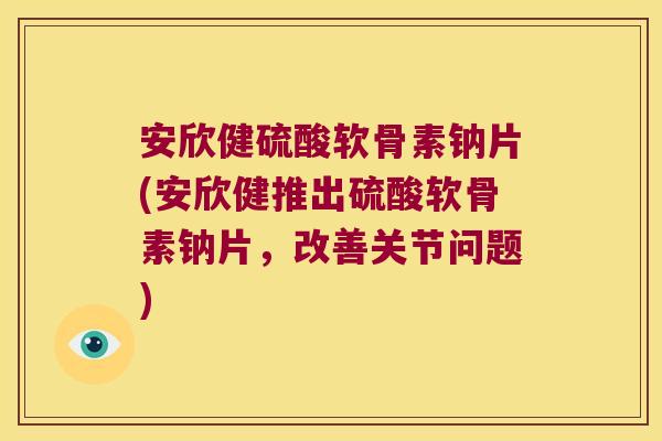 安欣健硫酸软骨素钠片(安欣健推出硫酸软骨素钠片,改善关节问题)
