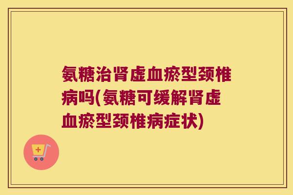 氨糖治肾虚血瘀型颈椎病吗(氨糖可缓解肾虚血瘀型颈椎病症状)