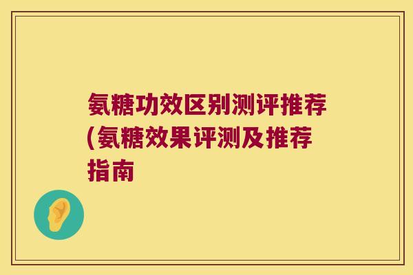 氨糖功效区别测评推荐(氨糖效果评测及推荐指南