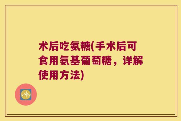 术后吃氨糖(手术后可食用氨基葡萄糖,详解使用方法)