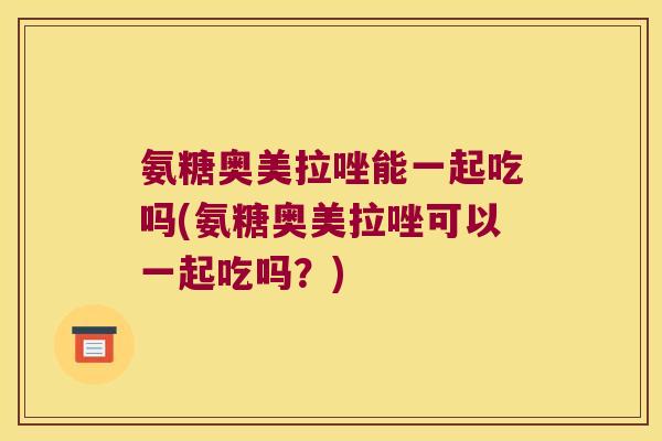 氨糖奥美拉唑能一起吃吗(氨糖奥美拉唑可以一起吃吗?)