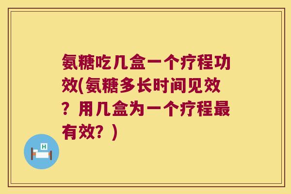 氨糖吃几盒一个疗程功效(氨糖多长时间见效?用几盒为一个疗程最有效?)
