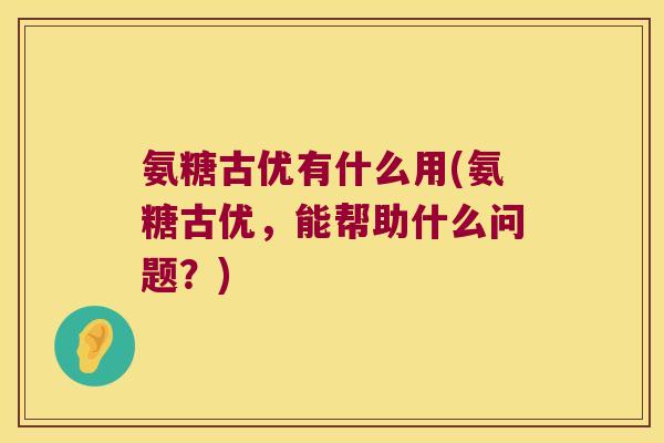 氨糖古优有什么用(氨糖古优,能帮助什么问题?)