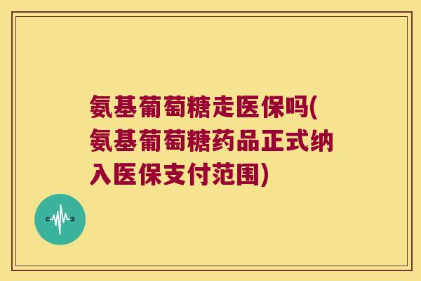 氨基葡萄糖走医保吗(氨基葡萄糖药品正式纳入医保支付范围)