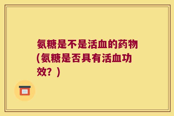 氨糖是不是活血的药物(氨糖是否具有活血功效?)