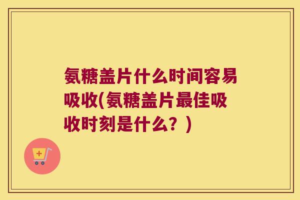 氨糖盖片什么时间容易吸收(氨糖盖片最佳吸收时刻是什么?)