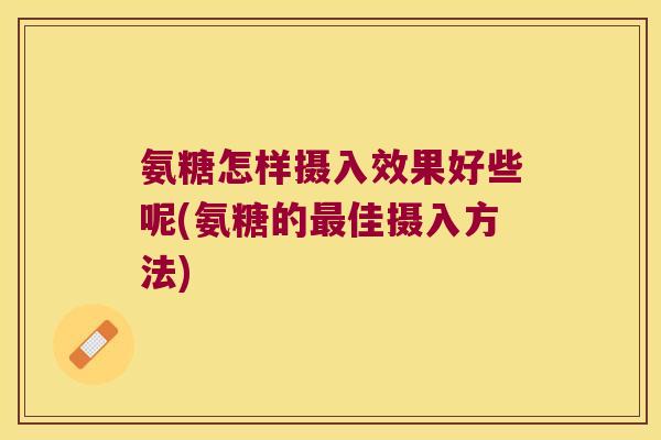 氨糖怎样摄入效果好些呢(氨糖的最佳摄入方法)