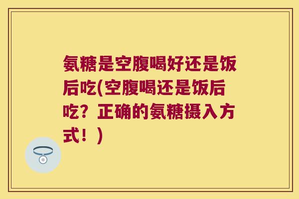 氨糖是空腹喝好还是饭后吃(空腹喝还是饭后吃?正确的氨糖摄入方式!)