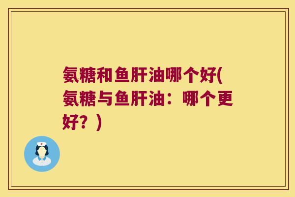 氨糖和鱼肝油哪个好(氨糖与鱼肝油:哪个更好?)