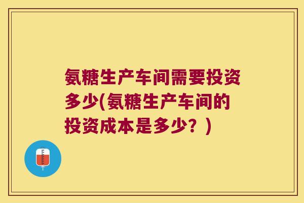 氨糖生产车间需要投资多少(氨糖生产车间的投资成本是多少?)
