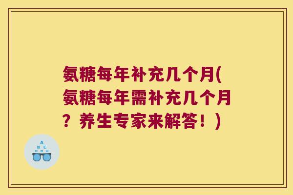 氨糖每年补充几个月(氨糖每年需补充几个月?养生专家来解答!) 氨糖每年补充几个月(氨糖每年需补充几个月?养生专家来解答!)