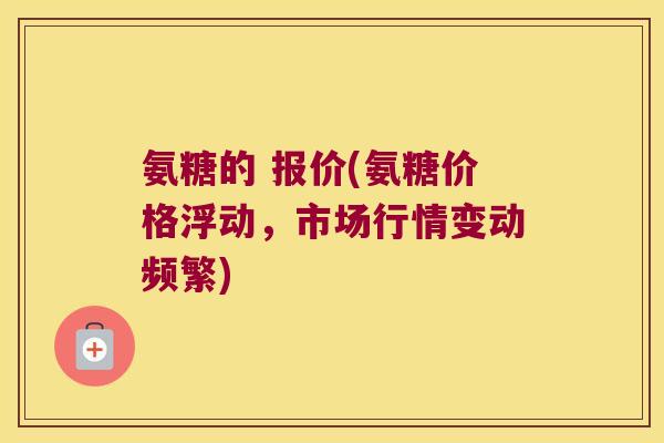 氨糖的 报价(氨糖价格浮动,市场行情变动频繁)