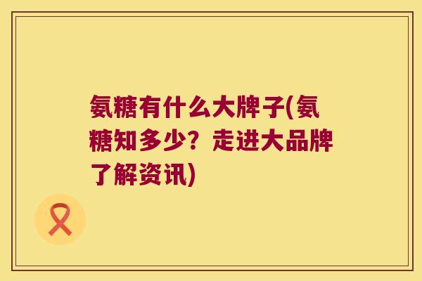 氨糖有什么大牌子(氨糖知多少?走进大品牌了解资讯)