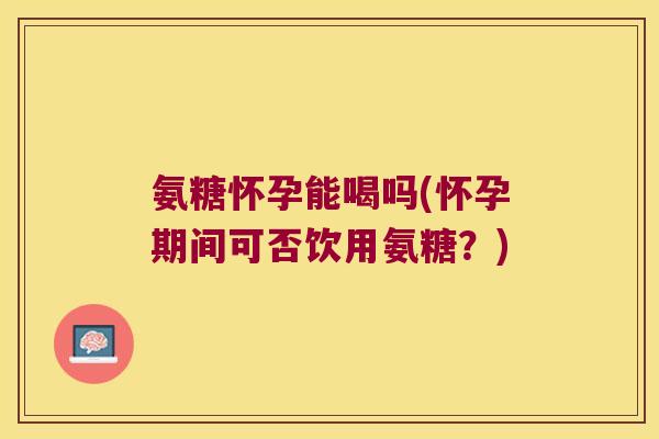 氨糖怀孕能喝吗(怀孕期间可否饮用氨糖?) 氨糖怀孕能喝吗(怀孕期间可否饮用氨糖?)