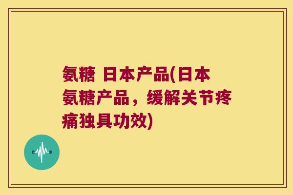 氨糖 日本产品(日本氨糖产品,缓解关节疼痛独具功效)