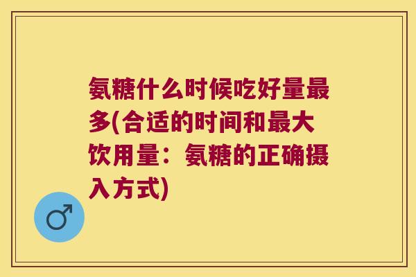 氨糖什么时候吃好量最多(合适的时间和最大饮用量:氨糖的正确摄入方式)