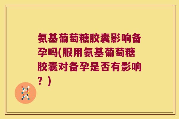 氨基葡萄糖胶囊影响备孕吗(服用氨基葡萄糖胶囊对备孕是否有影响?)