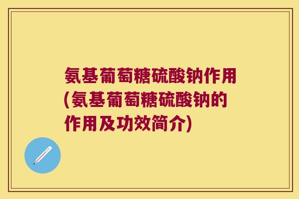 氨基葡萄糖硫酸钠作用(氨基葡萄糖硫酸钠的作用及功效简介)