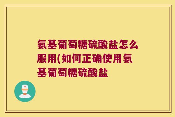 氨基葡萄糖硫酸盐怎么服用(如何正确使用氨基葡萄糖硫酸盐