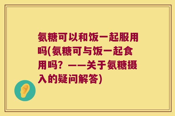 氨糖可以和饭一起服用吗(氨糖可与饭一起食用吗?——关于氨糖摄入的疑问解答)