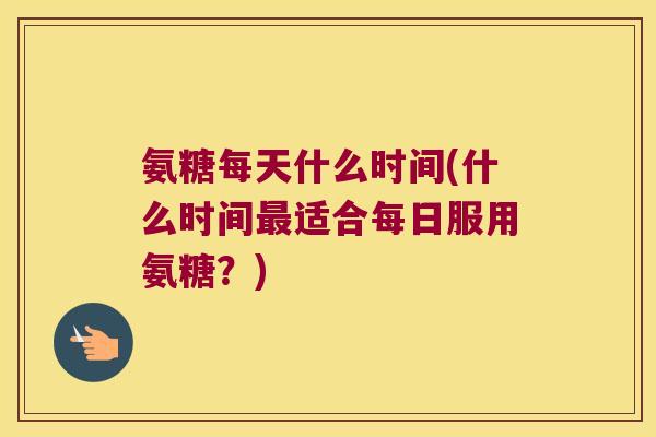 氨糖每天什么时间(什么时间最适合每日服用氨糖?)