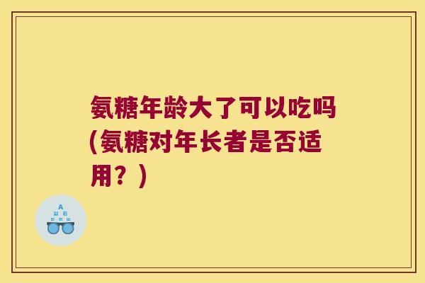 氨糖年龄大了可以吃吗(氨糖对年长者是否适用?)