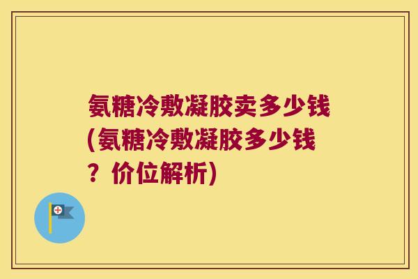 氨糖冷敷凝胶卖多少钱(氨糖冷敷凝胶多少钱?价位解析)