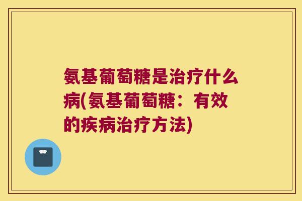 氨基葡萄糖是治疗什么病(氨基葡萄糖:有效的疾病治疗方法)