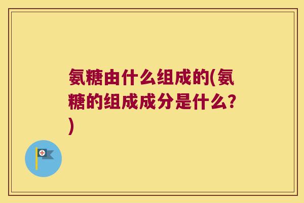 氨糖由什么组成的(氨糖的组成成分是什么?)