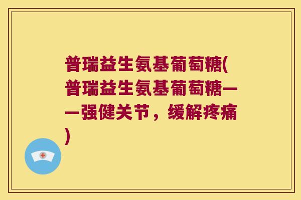 普瑞益生氨基葡萄糖(普瑞益生氨基葡萄糖——强健关节,缓解) 普瑞益生氨基葡萄糖(普瑞益生氨基葡萄糖——强健关节,缓解)