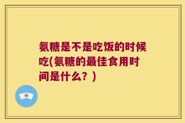 氨糖是不是吃饭的时候吃(氨糖的最佳食用时间是什么？)