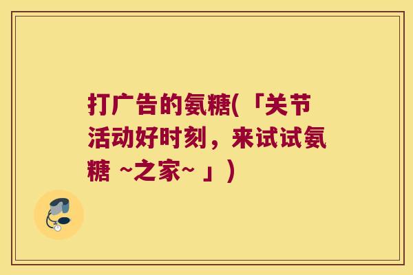 打广告的氨糖(「关节活动好时刻,来试试氨糖 ~之家~ 」)