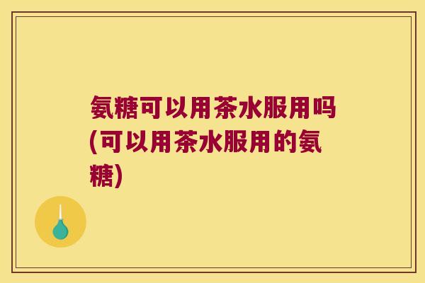 氨糖可以用茶水服用吗(可以用茶水服用的氨糖)