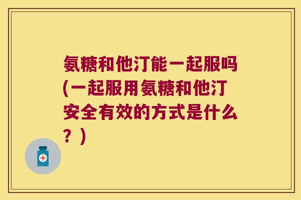 氨糖和他汀能一起服吗(一起服用氨糖和他汀安全有效的方式是什么？)