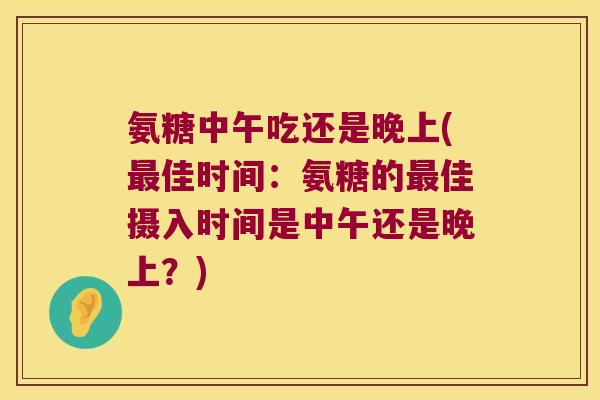 氨糖中午吃还是晚上(最佳时间:氨糖的最佳摄入时间是中午还是晚上?)