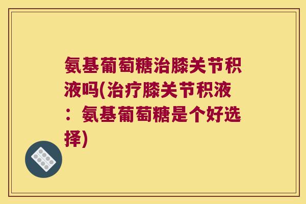 氨基葡萄糖膝关节积液吗(膝关节积液:氨基葡萄糖是个好选择) 氨基葡萄糖膝关节积液吗(膝关节积液:氨基葡萄糖是个好选择)
