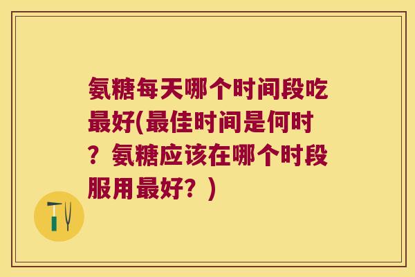 氨糖每天哪个时间段吃最好(最佳时间是何时？氨糖应该在哪个时段服用最好？)