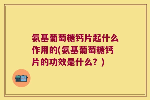氨基葡萄糖钙片起什么作用的(氨基葡萄糖钙片的功效是什么？)
