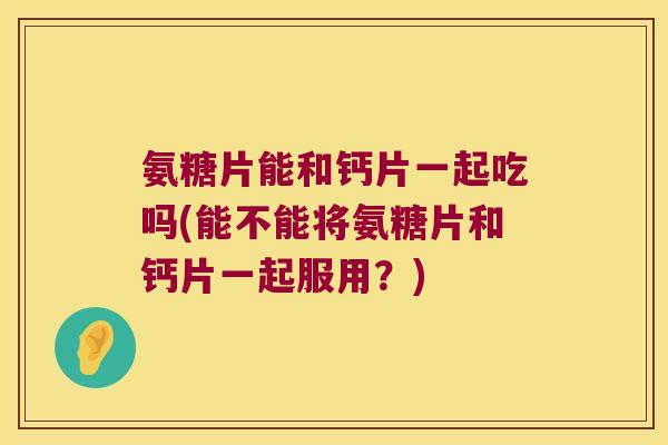 氨糖片能和钙片一起吃吗(能不能将氨糖片和钙片一起服用?)