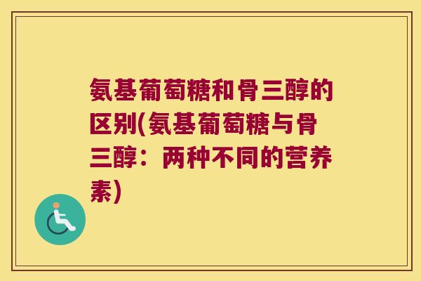 氨基葡萄糖和骨三醇的区别(氨基葡萄糖与骨三醇:两种不同的营养素)
