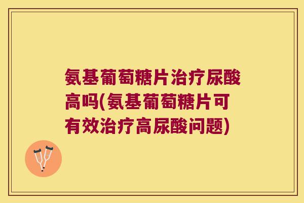 氨基葡萄糖片治疗尿酸高吗(氨基葡萄糖片可有效治疗高尿酸问题)