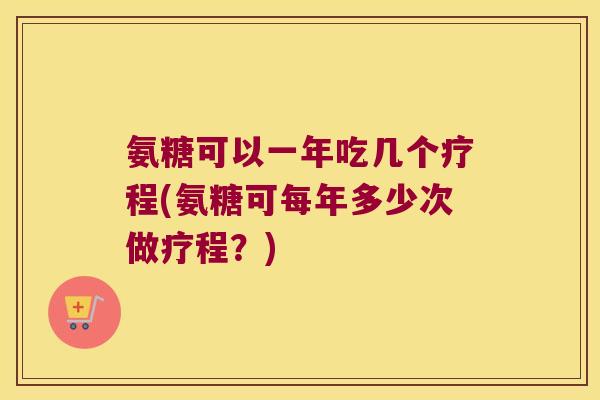 氨糖可以一年吃几个疗程(氨糖可每年多少次做疗程?)