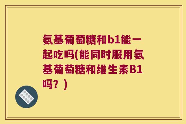 氨基葡萄糖和b1能一起吃吗(能同时服用氨基葡萄糖和维生素B1吗?)