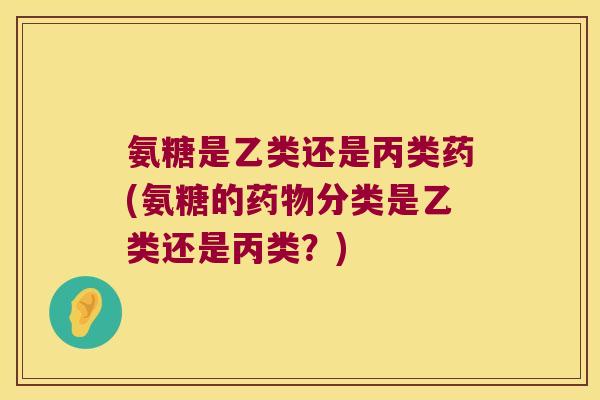 氨糖是乙类还是丙类药(氨糖的药物分类是乙类还是丙类?)